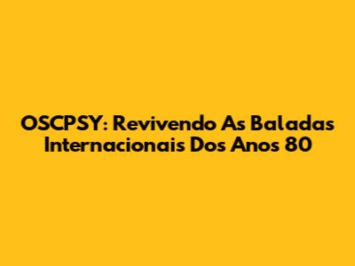 OSCPSY: Revivendo As Baladas Internacionais Dos Anos 80