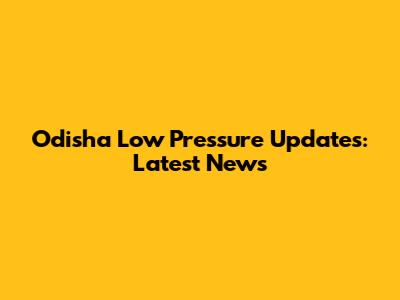 Odisha Low Pressure Updates: Latest News