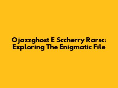 Ojazzghost E Sccherry Rarsc: Exploring The Enigmatic File