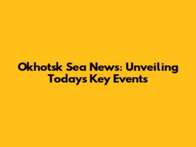 Okhotsk Sea News: Unveiling Today's Key Events