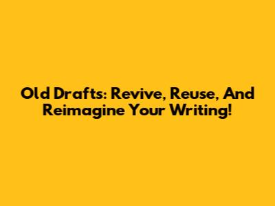 Old Drafts: Revive, Reuse, And Reimagine Your Writing!