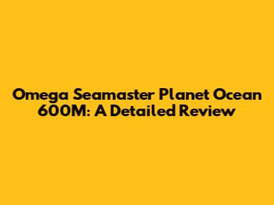 Omega Seamaster Planet Ocean 600M: A Detailed Review