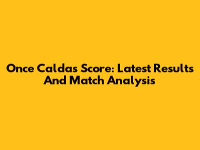 Once Caldas Score: Latest Results And Match Analysis