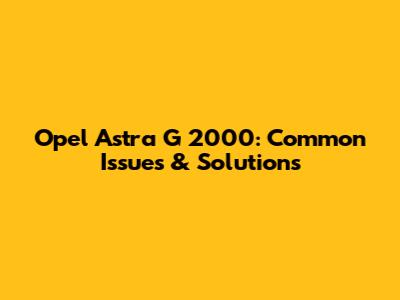 Opel Astra G 2000: Common Issues & Solutions