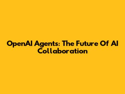 OpenAI Agents: The Future Of AI Collaboration