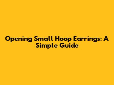 Opening Small Hoop Earrings: A Simple Guide