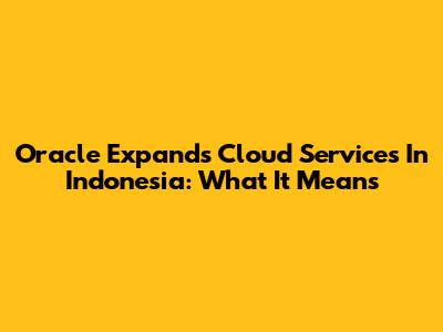 Oracle Expands Cloud Services In Indonesia: What It Means