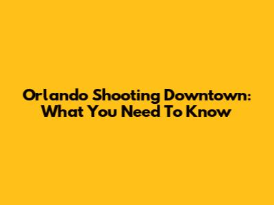 Orlando Shooting Downtown: What You Need To Know