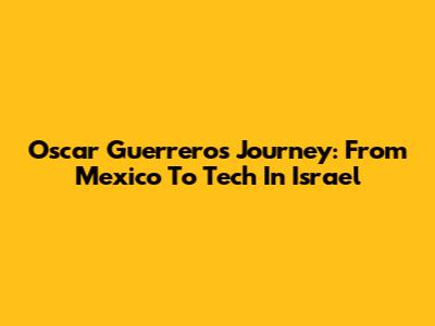 Oscar Guerrero's Journey: From Mexico To Tech In Israel