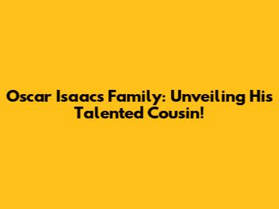 Oscar Isaac's Family: Unveiling His Talented Cousin!