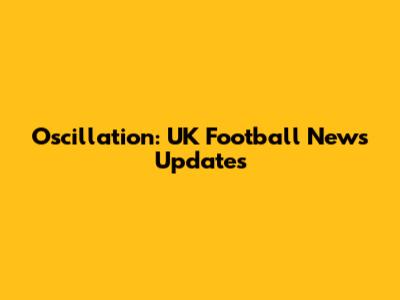 Oscillation: UK Football News Updates