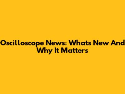 Oscilloscope News: What's New And Why It Matters