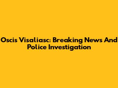 Oscis Visaliasc: Breaking News And Police Investigation