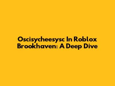 Oscisycheesysc In Roblox Brookhaven: A Deep Dive