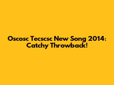 Oscosc Tecscsc New Song 2014: Catchy Throwback!
