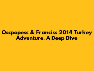Oscpopesc & Francis's 2014 Turkey Adventure: A Deep Dive