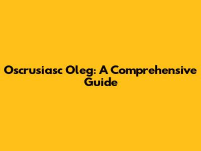 Oscrusiasc Oleg: A Comprehensive Guide