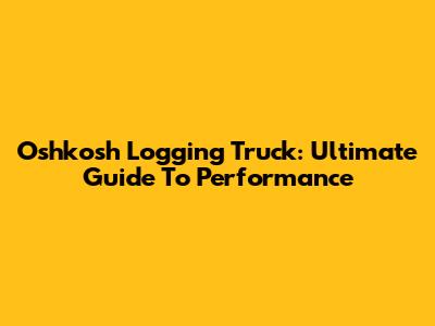 Oshkosh Logging Truck: Ultimate Guide To Performance