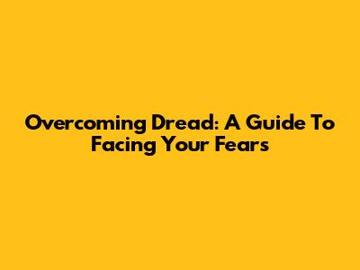 Overcoming Dread: A Guide To Facing Your Fears