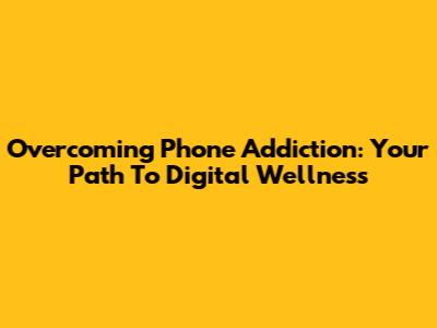Overcoming Phone Addiction: Your Path To Digital Wellness
