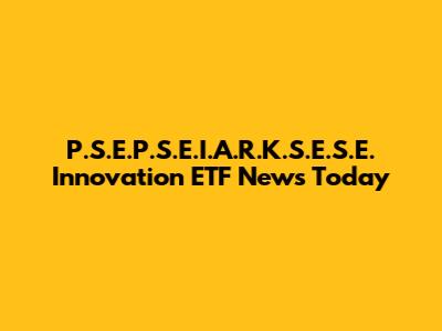 P.S.E.P.S.E.I.A.R.K.S.E.S.E. Innovation ETF News Today