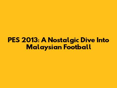PES 2013: A Nostalgic Dive Into Malaysian Football