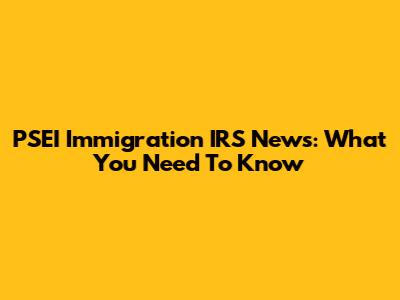 PSEI Immigration IRS News: What You Need To Know