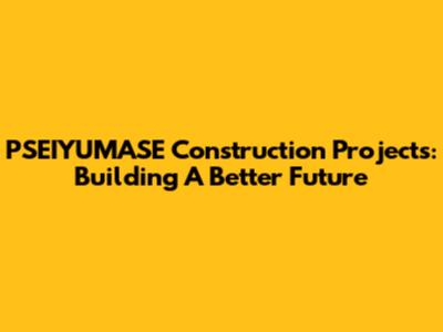 PSEIYUMASE Construction Projects: Building A Better Future
