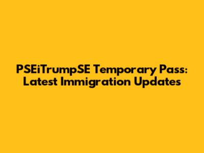 PSEiTrumpSE Temporary Pass: Latest Immigration Updates
