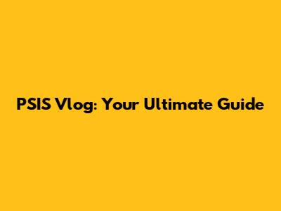PSIS Vlog: Your Ultimate Guide