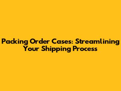 Packing Order Cases: Streamlining Your Shipping Process