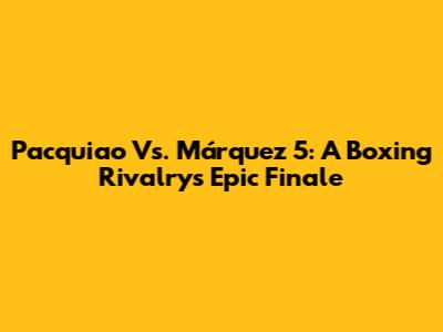 Pacquiao Vs. Márquez 5: A Boxing Rivalry's Epic Finale