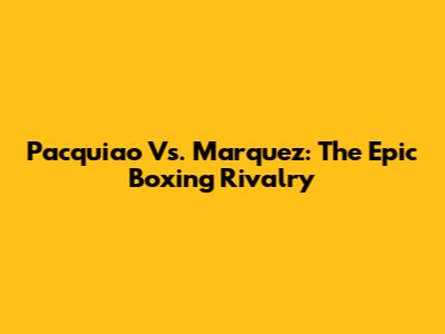 Pacquiao Vs. Marquez: The Epic Boxing Rivalry