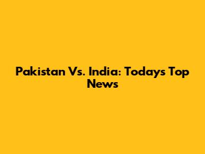 Pakistan Vs. India: Today's Top News