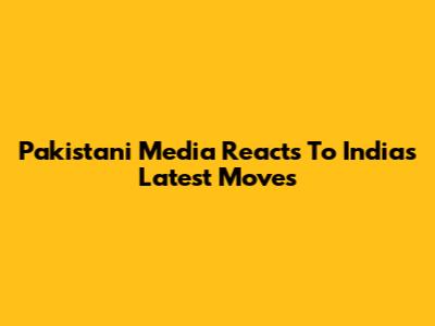 Pakistani Media Reacts To India's Latest Moves