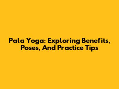 Pala Yoga: Exploring Benefits, Poses, And Practice Tips