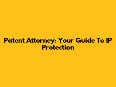 Patent Attorney: Your Guide To IP Protection