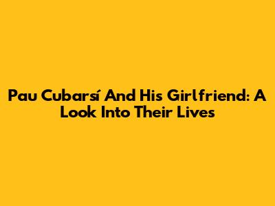 Pau Cubarsí And His Girlfriend: A Look Into Their Lives