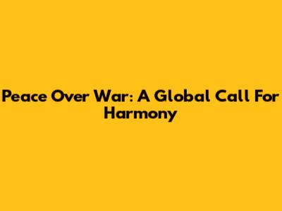 Peace Over War: A Global Call For Harmony