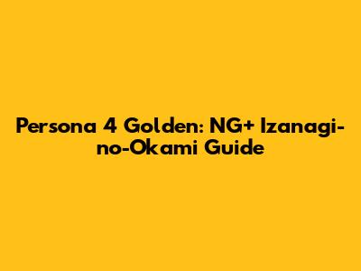 Persona 4 Golden: NG+ Izanagi-no-Okami Guide