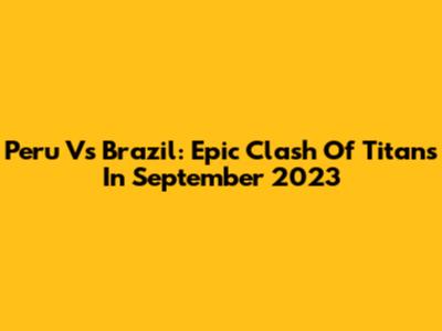 Peru Vs Brazil: Epic Clash Of Titans In September 2023