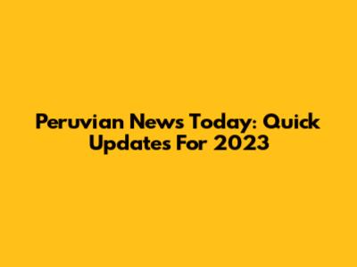 Peruvian News Today: Quick Updates For 2023