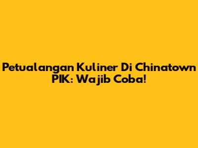 Petualangan Kuliner Di Chinatown PIK: Wajib Coba!