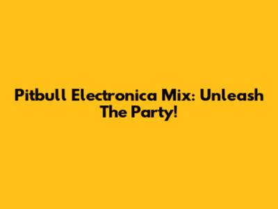 Pitbull Electronica Mix: Unleash The Party!