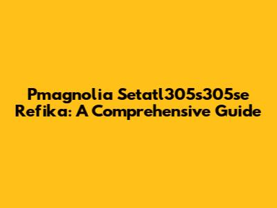 Pmagnolia Setatl305s305se Refika: A Comprehensive Guide