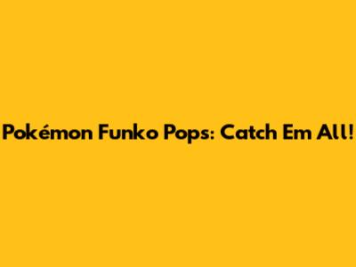 Pokémon Funko Pops: Catch 'Em All!