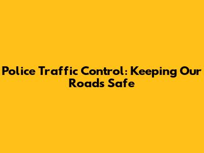 Police Traffic Control: Keeping Our Roads Safe