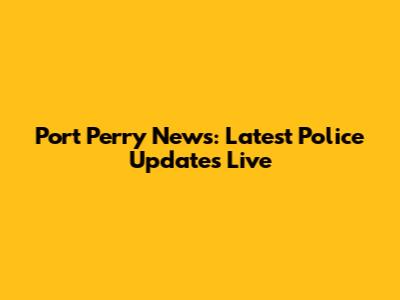 Port Perry News: Latest Police Updates Live