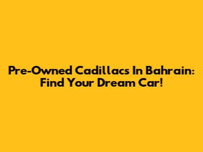 Pre-Owned Cadillacs In Bahrain: Find Your Dream Car!