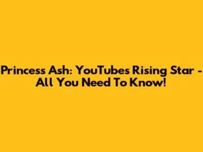 Princess Ash: YouTube's Rising Star - All You Need To Know!